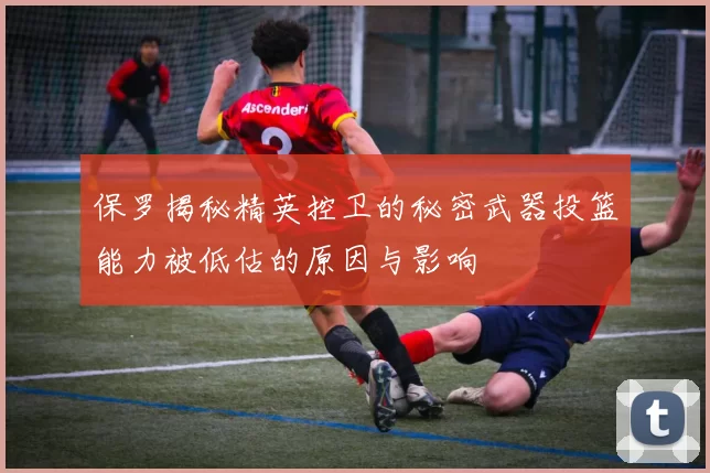 保罗揭秘精英控卫的秘密武器投篮能力被低估的原因与影响