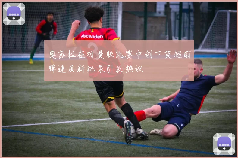 奥苏拉在对曼联比赛中创下英超前锋速度新纪录引发热议