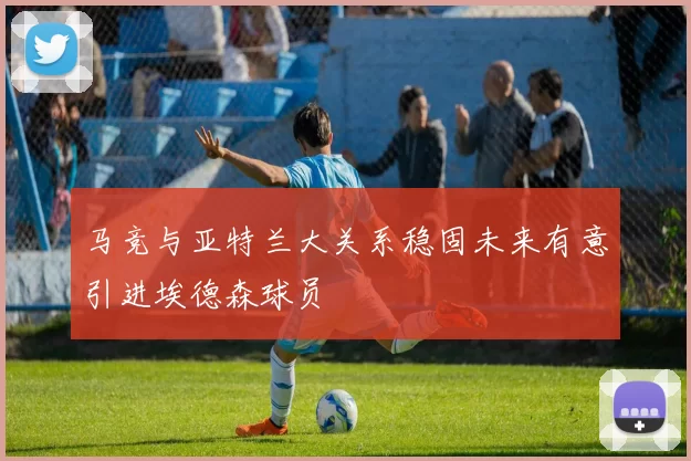 马竞与亚特兰大关系稳固未来有意引进埃德森球员