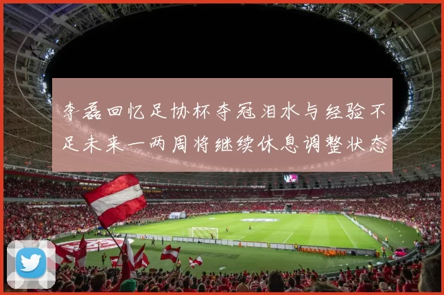 李磊回忆足协杯夺冠泪水与经验不足未来一两周将继续休息调整状态