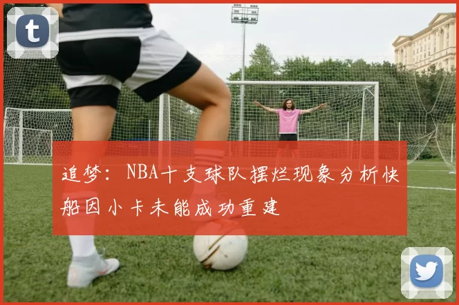 追梦：NBA十支球队摆烂现象分析快船因小卡未能成功重建