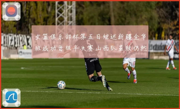 女篮俱乐部杯第五日综述新疆全华班成功晋级半决赛山西队虽败仍然晋级