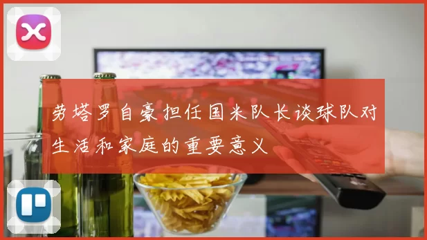 劳塔罗自豪担任国米队长谈球队对生活和家庭的重要意义