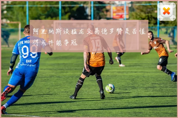 阿里纳斯谈猛龙交易德罗赞是否值得或许能争冠