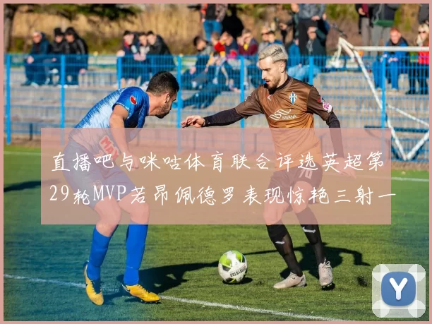 直播吧与咪咕体育联合评选英超第29轮MVP若昂佩德罗表现惊艳三射一传助球队获胜