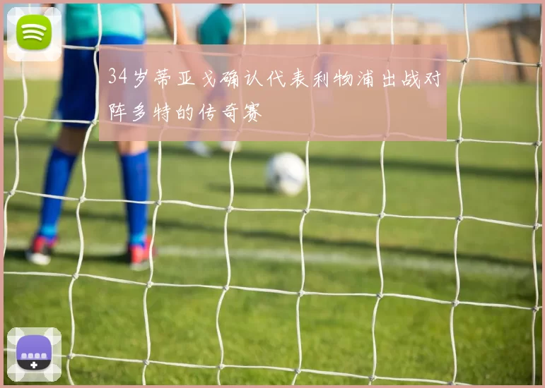 34岁蒂亚戈确认代表利物浦出战对阵多特的传奇赛