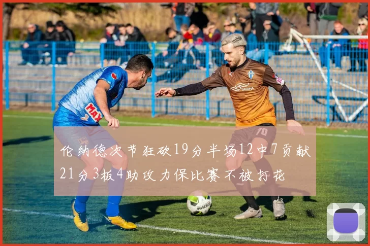 伦纳德次节狂砍19分半场12中7贡献21分3板4助攻力保比赛不被打花