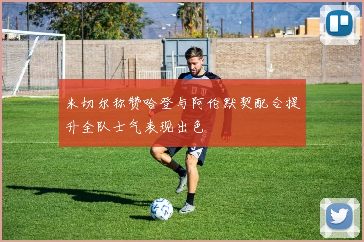 米切尔称赞哈登与阿伦默契配合提升全队士气表现出色