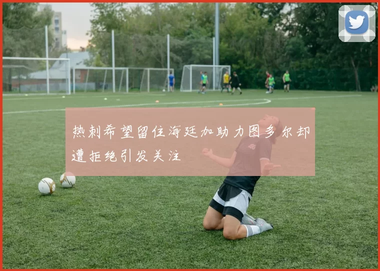 热刺希望留住海廷加助力图多尔却遭拒绝引发关注