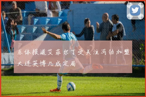 东体报道艾菲尔丁受关注冯劲加盟大连英博几成定局