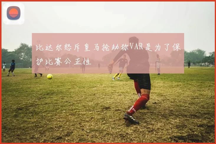比达尔怒斥皇马抢劫称VAR是为了保护比赛公正性