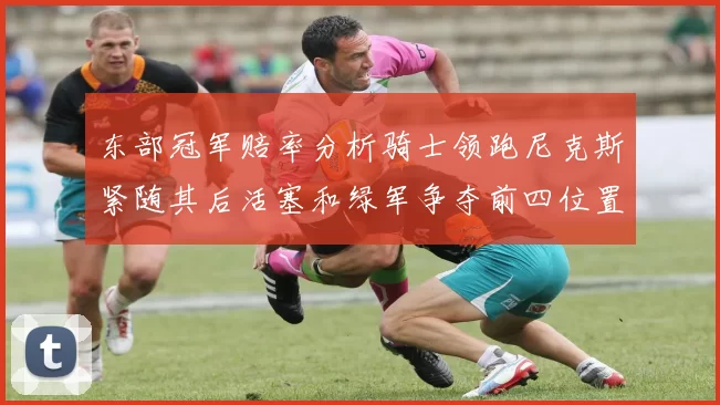 东部冠军赔率分析骑士领跑尼克斯紧随其后活塞和绿军争夺前四位置