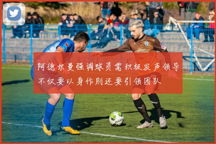 阿德尔曼强调球员需积极发声领导不仅要以身作则还要引领团队