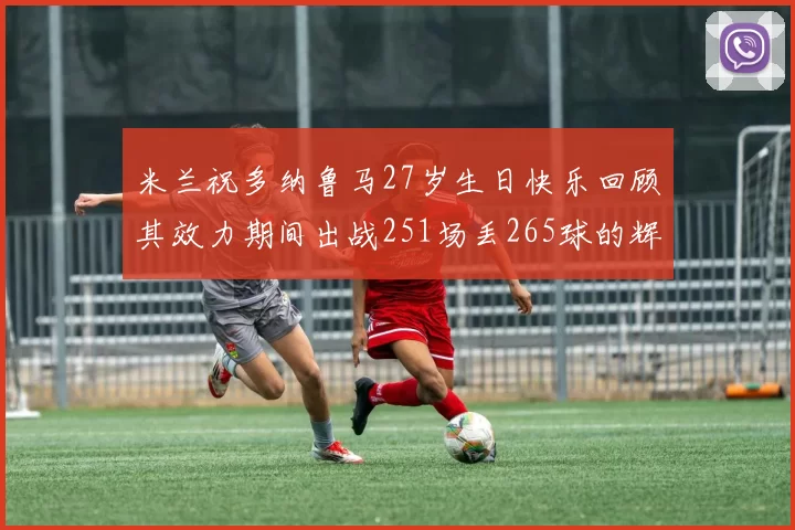 米兰祝多纳鲁马27岁生日快乐回顾其效力期间出战251场丢265球的辉煌历程