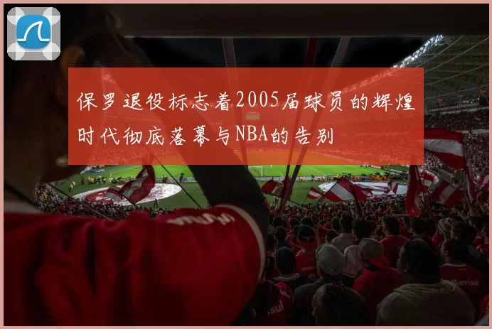 保罗退役标志着2005届球员的辉煌时代彻底落幕与NBA的告别
