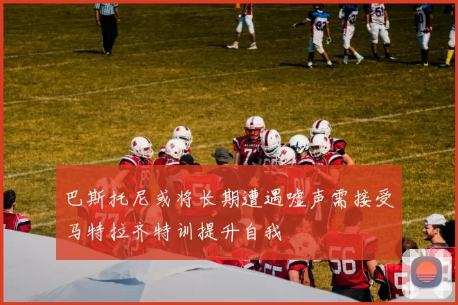 巴斯托尼或将长期遭遇嘘声需接受马特拉齐特训提升自我