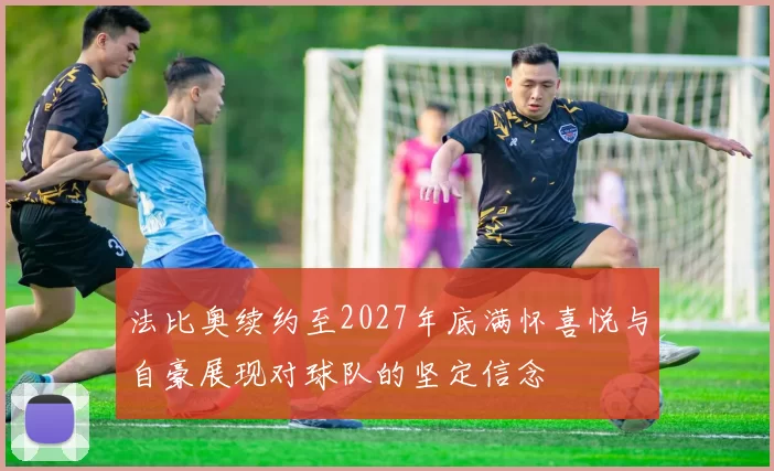 法比奥续约至2027年底满怀喜悦与自豪展现对球队的坚定信念