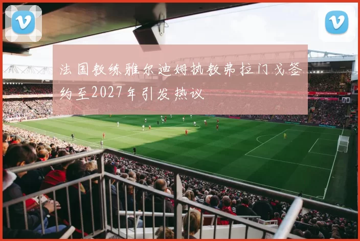 法国教练雅尔迪姆执教弗拉门戈签约至2027年引发热议