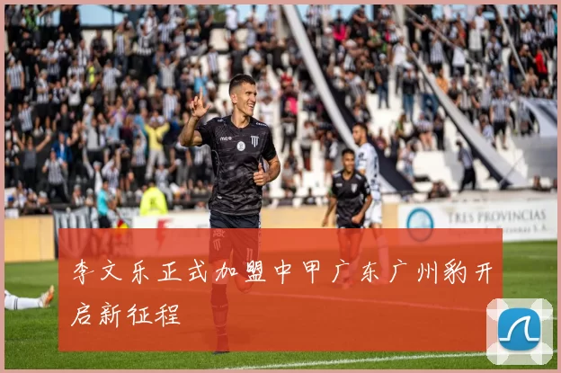 李文乐正式加盟中甲广东广州豹开启新征程