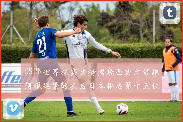 ESPN世界杯实力榜揭晓西班牙领跑阿根廷紧随其后日本排名第十五位