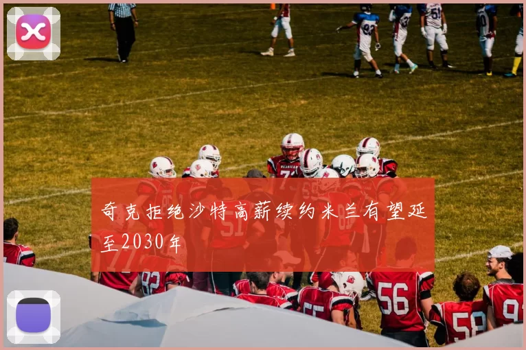 奇克拒绝沙特高薪续约米兰有望延至2030年