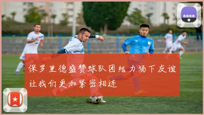 保罗里德盛赞球队团结力场下友谊让我们更加紧密相连